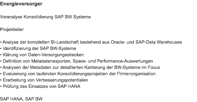 Energieversorger Voranalyse Konsolidierung SAP BW Systeme Projektleiter • Analyse der kompletten BI-Landschaft bestehend aus Oracle- und SAP-Data Warehouses
• Identifizierung der SAP BW-Systeme
• Klärung von Daten-Versorgungsstrecken
• Definition von Metadatenexporten, Space- und Performance-Auswertungen
• Analysen der Metadaten zur detaillierten Kartierung der BW-Systeme im Focus
• Evaluierung von laufenden Konsolidierungsprojekten der Firmenorganisation
• Erarbeitung von Verbesserungspotentialen
• Prüfung des Einsatzes von SAP HANA SAP HANA, SAP BW