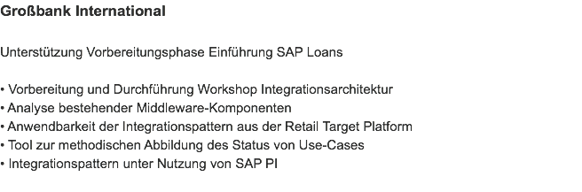 Großbank International Unterstützung Vorbereitungsphase Einführung SAP Loans • Vorbereitung und Durchführung Workshop Integrationsarchitektur
• Analyse bestehender Middleware-Komponenten
• Anwendbarkeit der Integrationspattern aus der Retail Target Platform
• Tool zur methodischen Abbildung des Status von Use-Cases
• Integrationspattern unter Nutzung von SAP PI
