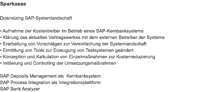 Sparkasse Downsizing SAP-Systemlandschaft • Aufnahme der Kostentreiber im Betrieb eines SAP-Kernbanksystems
• Klärung des aktuellen Vertragswerkes mit dem externen Betreiber der Systeme
• Erarbeitung von Vorschlägen zur Vereinfachung der Systemlandschaft
• Ermittlung von Tools zur Erzeugung von Testsystemen geändert
• Konzeption und Kalkulation von Einzelmaßnahmen zur Kostenreduzierung
• Initiierung und Controlling der Umsetzungsmaßnahmen SAP Deposits Management als Kernbanksystem
SAP Process Integration als Integrationsplattform
SAP Bank Analyzer