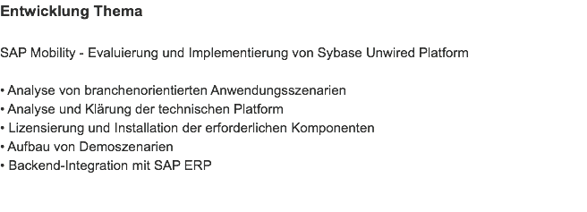 Entwicklung Thema SAP Mobility - Evaluierung und Implementierung von Sybase Unwired Platform • Analyse von branchenorientierten Anwendungsszenarien
• Analyse und Klärung der technischen Platform
• Lizensierung und Installation der erforderlichen Komponenten
• Aufbau von Demoszenarien
• Backend-Integration mit SAP ERP 