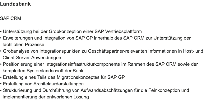 Landesbank SAP CRM • Unterstützung bei der Grobkonzeption einer SAP Vertriebsplattform
• Erweiterungen und Integration von SAP GP innerhalb des SAP CRM zur Unterstützung der   fachlichen Prozesse
• Grobanalyse von Integrationspunkten zu Geschäftspartner-relevanten Informationen in Host- und   Client-Server-Anwendungen
• Positionierung einer Integrationsinfrastrukturkomponente im Rahmen des SAP CRM sowie der   kompletten Systemlandschaft der Bank
• Erstellung eines Teils des Migrationskonzeptes für SAP GP
• Erstellung von Architekturdarstellungen
• Strukturierung und Durchführung von Aufwandsabschätzungen für die Feinkonzeption und   Implementierung der entworfenen Lösung